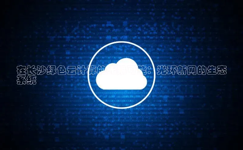 意昂体育4官网宇信科技在长沙绿色云计算的无限可能：光环新网的生态
系统