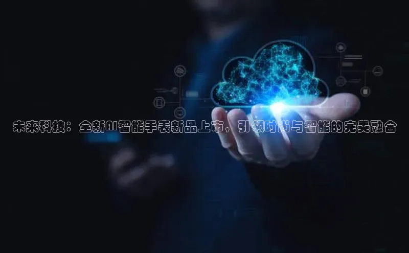 未来科技：全新AI智能手表新品上市，引领时尚与智能的完美融合