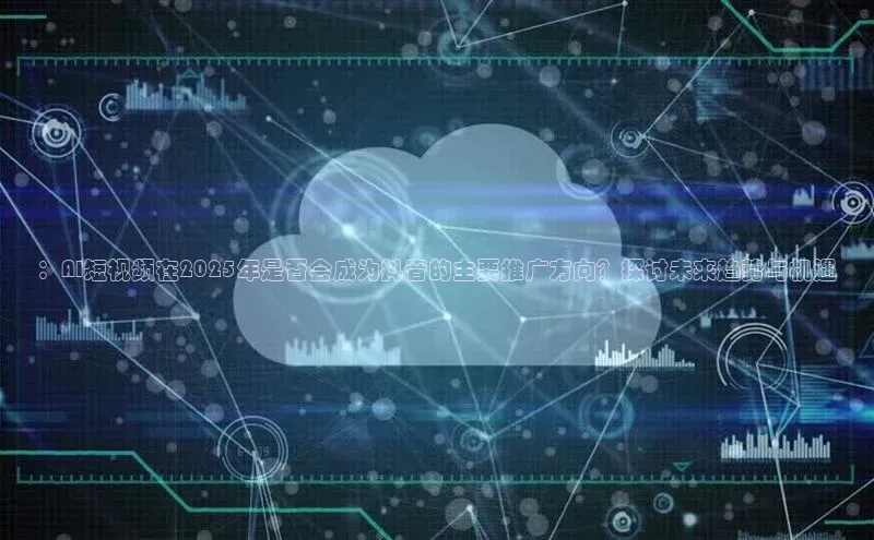 ：AI短视频在2025年是否会成为抖音的主要推广方向？探讨未来趋势与机遇